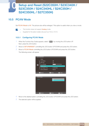 Page 113113
Setup and Reset (S22C350H / S23C340H / 
S23C350H / S24C340HL / S24C350H / 
S24C350HL / S27C350H)
10
10 Setup and Reset (S22C350H / S23C340H / S23C350H / S24C340HL / S24C350H / S24C350HL / S27C350H)
10.5 PC/AV Mode
Set  PC/AV Mode to  AV. The picture size will be enlarged. This option is useful when you view a movie. 
 zThis function does not support Analog  mode.
zSupplied for the wide models only such as 16:9 or 16:10. 
10.5.1 Configuring PC/AV Mode
1When the Function Key Guide appears, select  []...