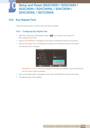 Page 114114
Setup and Reset (S22C350H / S23C340H / 
S23C350H / S24C340HL / S24C350H / 
S24C350HL / S27C350H)
10
10 Setup and Reset (S22C350H / S23C340H / S23C350H / S24C340HL / S24C350H / S24C350HL / S27C350H)
10.6 Key Repeat Time
Control the response rate of a button when the button is pressed. 
10.6.1 Configuring Key Repeat Time
1When the Function Key Guide appears, select  [] by moving the JOG button UP.
Next, press the JOG button.
2Move to  SETUP&RESET  controlling the JOG button UP/D OWN and press the JOG...