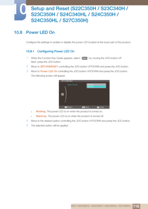 Page 116116
Setup and Reset (S22C350H / S23C340H / 
S23C350H / S24C340HL / S24C350H / 
S24C350HL / S27C350H)
10
10 Setup and Reset (S22C350H / S23C340H / S23C350H / S24C340HL / S24C350H / S24C350HL / S27C350H)
10.8 Power LED On
Configure the settings to enable or disable the power LED located at the lower part of the product.
10.8.1 Configuring Power LED On
1When the Function Key Guide appears, select  [] by moving the JOG button UP.
Next, press the JOG button.
2Move to  SETUP&RESET  controlling the JOG button...