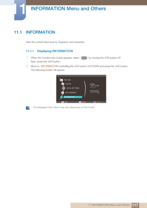 Page 11711711 INFORMATION Menu and Others
11 
INFORMATION Menu and Others
11.1 INFORMATION
View the current input source, frequency and resolution.
11.1.1 Displaying INFORMATION
1When the Function Key Guide appears, select [] by moving the JOG button UP.
Next, press the JOG button.
2Move to   INFORMATION  controlling the JOG button UP /DOWN and press the JOG button.
The following screen will appear.
 The displayed menu items may vary depending on the model. 
SETUP&RESET
Exit Enter
Move
PICTURE
COLOR
MENU...