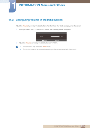 Page 119119
INFORMATION Menu and Others
11
11 INFORMATION Menu and Others
11.3 Configuring Volume in the Initial Screen
Adjust the Volume by moving the JOG button when the Direct Key Guide is displayed on the screen.
1When you control the JOG button LEFT/R IGHT, the following screen will appear.
2Adjust the Volume controlling the JOG button LEFT/RIGHT.
 zThis function is only available in  HDMI mode.
zThe function may not be supported depending on the ports provided with the product.
 
Enter
Adjust
Volume
 