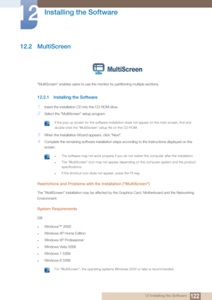 Page 122122
Installing the Software
12
12 Installing the Software
12.2 MultiScreen
"MultiScreen" enables users to use the monitor by partitioning multiple sections.
12.2.1 Installing the Software
1Insert the installation CD into the CD-ROM drive.
2Select the "MultiScreen" setup program.
 If the pop-up screen for the software installation does not appear on the main screen, find and 
double-click the "MultiScreen " setup file on the CD-ROM.
 
3When the Installation Wizard appears, click...