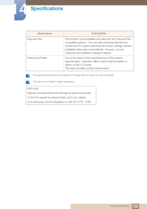 Page 130130
Specifications
14
14 Specifications
 The above specifications are subject to change without notice to improve quality.  This device is a Class B digital apparatus. 
Plug-and-PlayThis monitor can be installed and used with any Plug-and-Play 
compatible systems. Two-way data exchange between the 
monitor and PC system optimizes  the monitor settings. Monitor 
installation takes place automatically. However, you can 
customize the installation settings if desired.
Panel Dots (Pixels) Due to the nature...