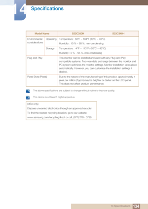 Page 134134
Specifications
14
14 Specifications
 The above specifications are subject to change without notice to improve quality.  This device is a Class B digital apparatus. 
Environmental 
considerationsOperating Temperature : 50°F ~ 104°F (10°C ~ 40°C)
Humidity : 10 % – 80 %, non-condensing
Storage Temperature : -4°F ~ 113°F (-20°C ~ 45°C) Humidity : 5 % – 95 %, non-condensing
Plug-and-Play This monitor can be installed and used with any Plug-and-Play 
compatible systems. Two-way data exchange between the...