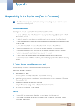 Page 150150
Appendix
 Appendix
Responsibility for the Pay Service (Cost to Customers)
 When the service is requested, in spite of in warra nty, we may charge you for a visit from a service 
technician in the following cases.
 
Not a product defect
Cleaning of the product, Adjustment, Explanation, Re-installation and etc.
zIf a service technician gives instructions on how to use product or simply adjusts options without 
disassembling product.
zIf a defect is caused by external environmental factors. (Internet,...