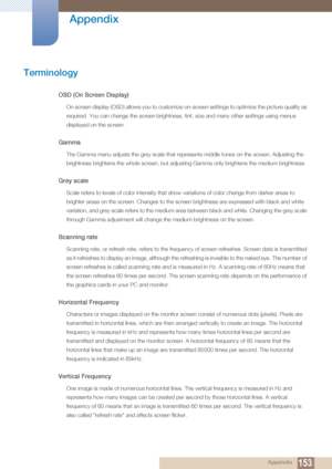 Page 153153
Appendix
 Appendix
Terminology
OSD (On Screen Display)
On screen display (OSD) allows you to customize on-screen settings to optimize the picture quality as 
required. You can change the screen brightness, tint, size and many other settings using menus 
displayed on the screen.
Gamma
The Gamma menu adjusts the grey scale that represents middle tones on the screen. Adjusting the 
brightness brightens the whole screen, but adjusting Gamma only brightens the medium brightness.
Grey scale
Scale refers to...