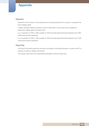 Page 154154
Appendix
 Appendix
Resolution
Resolution is the number of horizontal pixels and vertical pixels that form a screen. It represents the 
level of display detail. 
A higher resolution displays a greater amount of information on the screen and is suitable for 
performing multiple tasks at the same time.
E.g. A resolution of 1920 x 1080 consists of 1920 horizontal pixels (horizontal resolution) and 1080 
vertical lines (vertical resolution).
E.g. A resolution of 1920 x 1200 consists of 1920 horizontal...