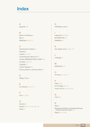 Page 155Index155
Index
A
Appendix 144
B
Before Connecting 40
Blue  88
Brightness 52 , 62 , 73
C
Checking the Contents 22
Cleaning 11
Coarse 60 , 71 , 84
Connecting and Using a PC 41
Contact SAMSUNG WORLD WIDE 144
Contrast  53 , 63 , 74
Copyright 10
Correct Disposal  152
Correct posture to use the product 21
D
Display Time  93
E
Eco Saving 96 , 102 , 110
F
Fine 61 , 72, 85
G
Gamma 90
General 129, 131 , 133, 135 , 137
Green 87
H
HDMI Black Level  82
I
Image Size 58,  68, 80
INFORMATION 117
Installation 36
K
Key...