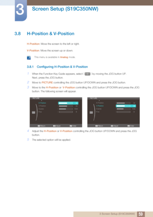 Page 5959
Screen Setup (S19C350NW)
3
3 Screen Setup (S19C350NW)
3.8 H-Position & V-Position
H-Position: Move the screen to the left or right.
V-Position: Move the screen up or down.
 This menu is available in  Analog mode. 
3.8.1 Configuring H-Position & V-Position
1When the Function Key Guide appears, select  [] by moving the JOG button UP.
Next, press the JOG button.
2Move to  PICTURE  controlling the JOG button UP/DOWN and press the JOG button.
3Move to the  H-Position or V-Position  controlling the JOG...