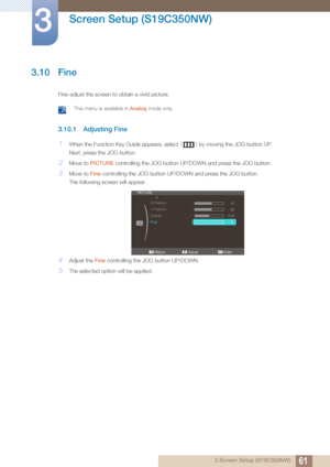 Page 6161
Screen Setup (S19C350NW)
3
3 Screen Setup (S19C350NW)
3.10 Fine
Fine-adjust the screen to obtain a vivid picture.
 This menu is available in Analog mode only. 
3.10.1 Adjusting Fine
1When the Function Key Guide appears, select  [] by moving the JOG button UP.
Next, press the JOG button.
2Move to  PICTURE  controlling the JOG button UP/DOWN and press the JOG button.
3Move to Fine controlling the JOG bu tton UP/DOWN and press the JOG button.
The following screen will appear.
4Adjust the  Fine...