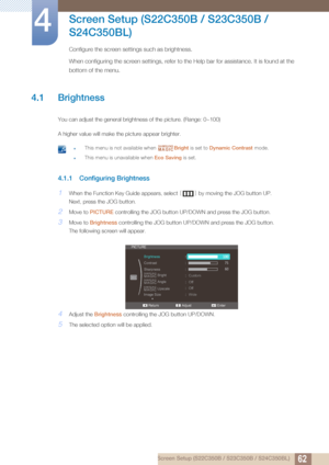 Page 62624 Screen Setup (S22C350B / S23C350B / S24C350BL)
4 
Screen Setup (S22C350B / S23C350B / 
S24C350BL)
Configure the screen settings such as brightness.
When configuring the screen settings, refer to the Help bar for assistance. It is found at the 
bottom of the menu.
4.1 Brightness
You can adjust the general brightness of the picture. (Range: 0~100)
A higher value will make the picture appear brighter.
 zThis menu is not available when  Bright is set to Dynamic Contrast  mode.
zThis menu is unavailable...