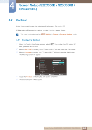 Page 6363
Screen Setup (S22C350B / S23C350B / 
S24C350BL)
4
4 Screen Setup (S22C350B / S23C350B / S24C350BL)
4.2 Contrast
Adjust the contrast between the objects and background. (Range: 0~100)
A higher value will increase the contrast to make the object appear clearer.
 This menu is not available when  Bright is in Cinema  or Dynamic Contrast  mode. 
4.2.1 Configuring Contrast
1When the Function Key Guide appears, select  [] by moving the JOG button UP. 
Next, press the JOG button.
2Move to  PICTURE...