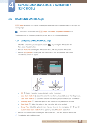 Page 6666
Screen Setup (S22C350B / S23C350B / 
S24C350BL)
4
4 Screen Setup (S22C350B / S23C350B / S24C350BL)
4.5 SAMSUNG MAGIC Angle
Angle  allows you to configure the settings to obtain  the optimum picture quality according to your 
viewing angle.
 This option is not available when  Bright is in Cinema  or Dynamic Contrast  mode. 
This feature provides the viewing angle, brightness, and tint to suit your preferences.
4.5.1 Configuring SAMSUNG MAGIC Angle
1When the Function Key Guide appears, select  [] by...