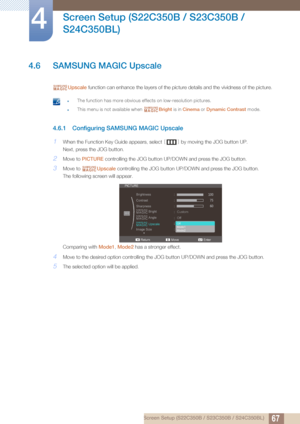 Page 6767
Screen Setup (S22C350B / S23C350B / 
S24C350BL)
4
4 Screen Setup (S22C350B / S23C350B / S24C350BL)
4.6 SAMSUNG MAGIC Upscale
Upscale  function can enhance the layers of the picture details and the vividness of the picture.
 zThe function has more obvious effects on low-resolution pictures.
zThis menu is not available when  Bright is in Cinema  or Dynamic Contrast  mode. 
4.6.1 Configuring SAMSUNG MAGIC Upscale
1When the Function Key Guide appears, select  [] by moving the JOG button UP.
Next, press...