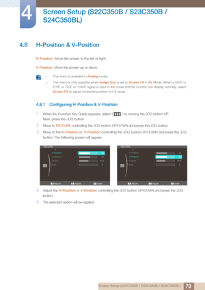 Page 7070
Screen Setup (S22C350B / S23C350B / 
S24C350BL)
4
4 Screen Setup (S22C350B / S23C350B / S24C350BL)
4.8 H-Position & V-Position
H-Position: Move the screen to the left or right.
V-Position : Move the screen up or down.
 zThis menu is available in  Analog mode.
zThis menu is only available when  Image Size is set to Screen Fit  in AV Mode. When a 480P or 
576P or 720P or 1080P signal is input in  AV mode and the monitor can display normally, select 
Screen Fit to adjust horizontal position in 0-6...