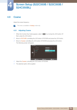 Page 7171
Screen Setup (S22C350B / S23C350B / 
S24C350BL)
4
4 Screen Setup (S22C350B / S23C350B / S24C350BL)
4.9 Coarse
Adjust the screen frequency.
 This menu is available in  Analog mode only. 
4.9.1 Adjusting Coarse
1When the Function Key Guide appears, select  [] by moving the JOG button UP.
Next, press the JOG button.
2Move to  PICTURE  controlling the JOG button UP/DOWN and press the JOG button.
3Move to Coarse controlling the JOG button UP/DOWN and press the JOG button.
The following screen will appear....