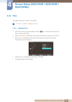 Page 7272
Screen Setup (S22C350B / S23C350B / 
S24C350BL)
4
4 Screen Setup (S22C350B / S23C350B / S24C350BL)
4.10 Fine
Fine-adjust the screen to obtain a vivid picture.
 This menu is available in  Analog mode only. 
4.10.1 Adjusting Fine
1When the Function Key Guide appears, select  [] by moving the JOG button UP.
Next, press the JOG button.
2Move to  PICTURE  controlling the JOG button UP/DOWN and press the JOG button.
3Move to Fine controlling the JOG bu tton UP/DOWN and press the JOG button.
The following...