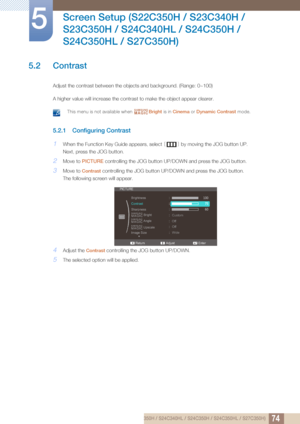 Page 7474
Screen Setup (S22C350H / S23C340H / 
S23C350H / S24C340HL / S24C350H / 
S24C350HL / S27C350H)
5
5.2 Contrast
Adjust the contrast between the objects and background. (Range: 0~100)
A higher value will increase the contrast to make the object appear clearer.
 This menu is not available when  Bright is in Cinema  or Dynamic Contrast  mode. 
5.2.1 Configuring Contrast
1When the Function Key Guide appears, select  [] by moving the JOG button UP. 
Next, press the JOG button.
2Move to  PICTURE  controlling...