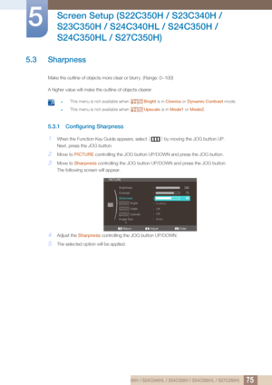 Page 7575
Screen Setup (S22C350H / S23C340H / 
S23C350H / S24C340HL / S24C350H / 
S24C350HL / S27C350H)
5
5.3 Sharpness
Make the outline of objects more clear or blurry. (Range: 0~100)
A higher value will make the outline of objects clearer.
 zThis menu is not available when  Bright is in Cinema  or Dynamic Contrast  mode.
zThis menu is not available when  Upscale is in Mode1 or Mode2 . 
5.3.1 Configuring Sharpness
1When the Function Key Guide appears, select  [] by moving the JOG button UP.
Next, press the JOG...