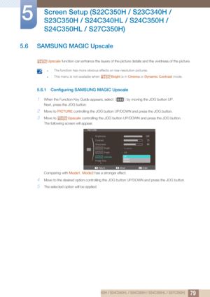 Page 7979
Screen Setup (S22C350H / S23C340H / 
S23C350H / S24C340HL / S24C350H / 
S24C350HL / S27C350H)
5
5.6 SAMSUNG MAGIC Upscale
Upscale  function can enhance the layers of the picture details and the vividness of the picture.
 zThe function has more obvious effects on low-resolution pictures.
zThis menu is not available when  Bright is in Cinema  or Dynamic Contrast  mode. 
5.6.1 Configuring SAMSUNG MAGIC Upscale
1When the Function Key Guide appears, select  [] by moving the JOG button UP.
Next, press the...