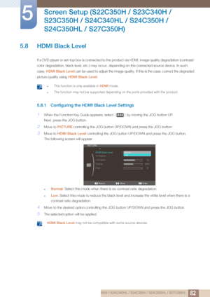 Page 8282
Screen Setup (S22C350H / S23C340H / 
S23C350H / S24C340HL / S24C350H / 
S24C350HL / S27C350H)
5
5.8 HDMI Black Level
If a DVD player or set-top box is connected to the product via HDMI, image quality degradation (contrast/ 
color degradation, black level, etc.) may occur, depending on the connected source device. In such 
case,  HDMI Black Level  can be used to adjust the image quality. If this is the case, correct the degraded 
picture quality using  HDMI Black Level.
 zThis function is only...