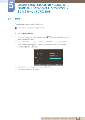 Page 8585
Screen Setup (S22C350H / S23C340H / 
S23C350H / S24C340HL / S24C350H / 
S24C350HL / S27C350H)
5
5.11 Fine
Fine-adjust the screen to obtain a vivid picture.
 This menu is available in  Analog mode only. 
5.11.1 Adjusting Fine
1When the Function Key Guide appears, select  [] by moving the JOG button UP.
Next, press the JOG button.
2Move to  PICTURE  controlling the JOG button UP/DOWN and press the JOG button.
3Move to Fine controlling the JOG bu tton UP/DOWN and press the JOG button.
The following...