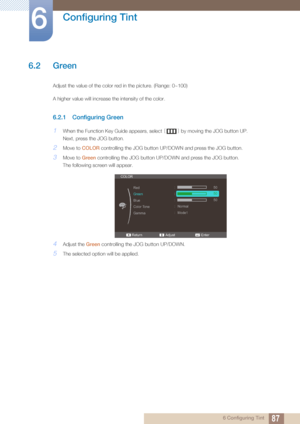 Page 8787
Configuring Tint
6
6 Configuring Tint
6.2 Green
Adjust the value of the color red in the picture. (Range: 0~100)
A higher value will increase the intensity of the color.
6.2.1 Configuring Green
1When the Function Key Guide appears, select [] by moving the JOG button UP. 
Next, press the JOG button.
2Move to  COLOR controlling the JOG button UP/DOWN and press the JOG button.
3Move to  Green controlling the JOG button UP/D OWN and press the JOG button.
The following screen will appear.
4Adjust the...