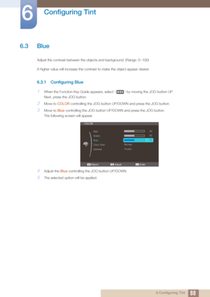 Page 8888
Configuring Tint
6
6 Configuring Tint
6.3 Blue
Adjust the contrast between the objects and background. (Range: 0~100)
A higher value will increase the contrast to make the object appear clearer.
6.3.1 Configuring Blue
1When the Function Key Guide appears, select [] by moving the JOG button UP.
Next, press the JOG button.
2Move to  COLOR controlling the JOG button UP/DOWN and press the JOG button.
3Move to  Blue controlling the JOG button UP/DOWN and press the JOG button.
The following screen will...