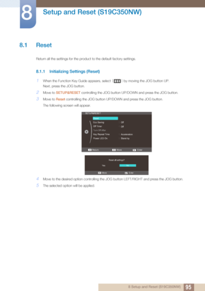 Page 95958 Setup and Reset (S19C350NW)
8 
Setup and Reset (S19C350NW)
8.1 Reset
Return all the settings for the product to the default factory settings.
8.1.1 Initializing Settings (Reset)
1When the Function Key Guide appears, select [] by moving the JOG button UP.
Next, press the JOG button.
2Move to  SETUP&RESET  controlling the JOG button UP/D OWN and press the JOG button.
3Move to Reset controlling the JOG button UP/DOWN and press the JOG button. 
The following screen will appear.
4Move to the desi red...