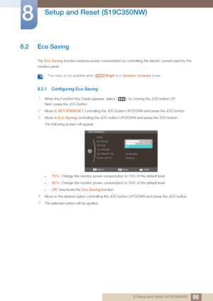 Page 9696
Setup and Reset (S19C350NW)
8
8 Setup and Reset (S19C350NW)
8.2 Eco Saving
The Eco Saving  function reduces po wer consumption by controlling the  electric current used by the 
monitor panel.
 This menu is not available when  Bright is in Dynamic Contrast  mode. 
8.2.1 Configuring Eco Saving
1When the Function Key Guide appears, select  [] by moving the JOG button UP. 
Next, press the JOG button.
2Move to  SETUP&RESET  controlling the JOG button UP/D OWN and press the JOG button.
3Move to Eco Saving...