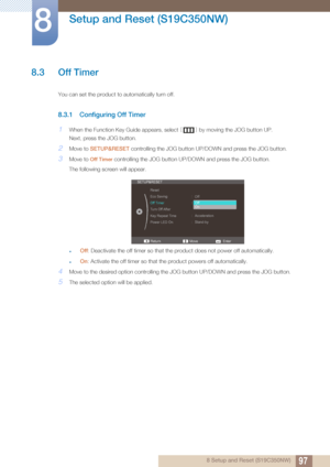 Page 9797
Setup and Reset (S19C350NW)
8
8 Setup and Reset (S19C350NW)
8.3 Off Timer
You can set the product to automatically turn off.
8.3.1 Configuring Off Timer
1When the Function Key Guide appears, select [] by moving the JOG button UP.
Next, press the JOG button.
2Move to  SETUP&RESET  controlling the JOG button UP/D OWN and press the JOG button.
3Move to Off Timer controlling the JOG button UP/D OWN and press the JOG button. 
The following screen will appear.
zOff : Deactivate the off timer so that the...