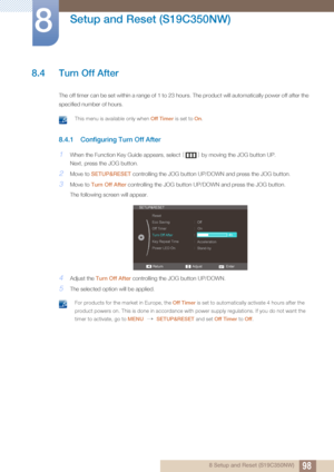 Page 9898
Setup and Reset (S19C350NW)
8
8 Setup and Reset (S19C350NW)
8.4 Turn Off After
The off timer can be set within a range of 1 to 23 hours. The product will automatically power off after the 
specified number of hours. 
 This menu is available only when  Off Timer is set to On. 
8.4.1 Configuring Turn Off After
1When the Function Key Guide appears, select  [] by moving the JOG button UP.
Next, press the JOG button.
2Move to  SETUP&RESET  controlling the JOG button UP/D OWN and press the JOG button.
3Move...