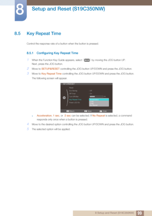 Page 9999
Setup and Reset (S19C350NW)
8
8 Setup and Reset (S19C350NW)
8.5 Key Repeat Time
Control the response rate of a button when the button is pressed. 
8.5.1 Configuring Key Repeat Time
1When the Function Key Guide appears, select [] by moving the JOG button UP.
Next, press the JOG button.
2Move to  SETUP&RESET  controlling the JOG button UP/D OWN and press the JOG button.
3Move to Key Repeat Time  controlling the JOG button UP/DOWN and press the JOG button. 
The following screen will appear.
zAcceleration...