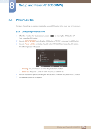 Page 100100
Setup and Reset (S19C350NW)
8
8 Setup and Reset (S19C350NW)
8.6 Power LED On
Configure the settings to enable or disable the power LED located at the lower part of the product.
8.6.1 Configuring Power LED On
1When the Function Key Guide appears, select [] by moving the JOG button UP.
Next, press the JOG button.
2Move to  SETUP&RESET  controlling the JOG button UP/D OWN and press the JOG button.
3Move to Power LED On  controlling the JOG button UP/DOWN and press the JOG button. 
The following screen...