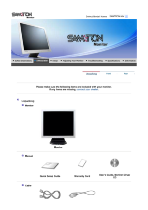 Page 11 
Select Model Name    
 
 
 
Please make sure the following items are included with your monitor. 
If an
y items are missing, contact your dealer. 
 
 
 
 
 Unpacking 
 
 
 Monitor 
 
 
Monitor
 
 
 
 
 Manual 
 
 
Quick Setup Guide Warranty CardUsers Guide, Monitor Dirver 
CD 
 
 
  
 
 Cable
  
SAMTRON 93V
 