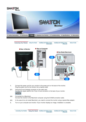 Page 14 
1.Connect the power cord for your monitor to the power port on the back of the monitor. 
Plug the power cord for the monitor into a nearby outlet.
2-1. Using the D-sub (Analog) connector on the video card.  
Connect the signal cable to the 15-pin, D-sub connector on the back of your monitor. 
 
2-2.Connected to a Macintosh. 
Connect the monitor to the Macintosh computer using the D-SUB connection cable.
2-3. In the case of an old model Macintosh, you need to connect the monitor using a special Mac...