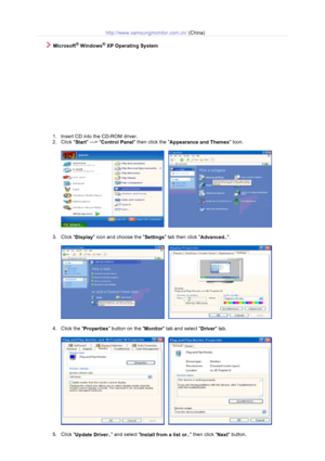 Page 17http://www.samsungmonitor.com.cn/ (China)
 
  Microsoft® Windows® XP Operating System 
 
1. Insert CD into the CD-ROM driver.  
2. Click 
Start —> 
Control Panel then click the 
Appearance and Themes Icon.  
 
     
 
3. Click 
Display icon and choose the 
Settings tab then click 
Advanced... 
 
     
 
4. Click the 
Properties button on the 
Monitor tab and select 
Driver tab.  
 
     
 
5. Click 
Update Driver.. and select 
Install from a list or.. then click 
Next button.  
 
 