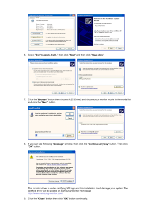 Page 18     
 
6. Select 
Dont search ,I will.. then click 
Next and then click 
Have disk.  
 
     
 
7. Click the 
Browse button then choose A:(D:\Driver) and choose your monitor model in the model list 
and click the 
Next button.  
 
     
 
8. If you can see following 
Message window, then click the 
Continue Anyway button. Then click 

OK button. 
 
  
 
This monitor driver is under certifying MS logo,and this installation dont damage your system.The 
certified driver will be posted on Samsung Monitor...