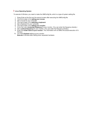 Page 20 
 
    Linux Operating System 
 
        To execute X-Window, you need to make the X86Config file, which is a type of system setting file.  
  1. Press Enter at the first and the second screen after executing the X86Config file.  
2. The third screen is for  setting your mouse.  
3. Set a mouse for your computer.  
4. The next screen is for  selecting a keyboard.  
5. Set a Keyboard for your computer.  
6. The next screen is for  setting your monitor.  
7. First of all, set a  horizontal frequency  for...