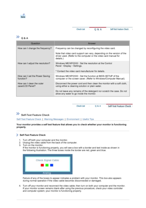 Page 36 
 
 Q & A 
QuestionAnswer
How can I change the frequency?Frequency can be changed by reconfiguring the video card.  
 
Note that video card support can vary, depending on the version of the 
driver used. (Refer to the computer or the video card manual for 
details.) 
How can I adjust the resolution?Windows ME/XP/2000 : Set the resolution at the Control 
Panel
→Display
→Settings.  
 
* Contact the video card manufacturer for details.
How can I set the Power Saving 
function?Windows ME/XP/2000 : Set the...