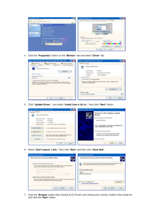 Page 24     
 
4. Click the 
Properties button on the 
Monitor tab and select 
Driver tab.  
 
     
 
5. Click 
Update Driver.. and select 
Install from a list or.. then click 
Next button.  
 
     
 
6. Select 
Dont search ,I will.. then click 
Next and then click 
Have disk.  
 
     
 
7. Click the 
Browse button then choose A:(D:\Driver) and choose your monitor model in the model list 
and click the 
Next button.  
 
 