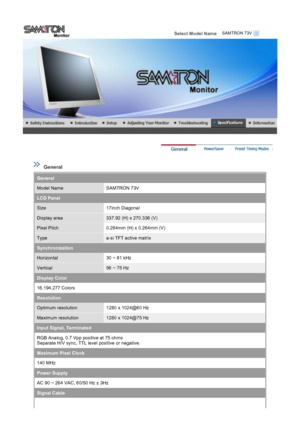 Page 38 
Select Model Name   
 
 
 General 
General
Model NameSAMTRON 73V
LCD Panel
Size17inch Diagonal
Display area337.92 (H) x 270.336 (V)
Pixel Pitch0.264mm (H) x 0.264mm (V)
Typea-si TFT active matrix
Synchronization
Horizontal30 ~ 81 kHz
Vertical56 ~ 75 Hz
Display Color
16,194,277 Colors 
Resolution
Optimum resolution1280 x 1024@60 Hz
Maximum resolution1280 x 1024@75 Hz
Input Signal, Terminated
RGB Analog, 0.7 Vpp positive at 75 ohms 
Separate H/V sync, TTL level positive or negative.
Maximum Pixel Clock...