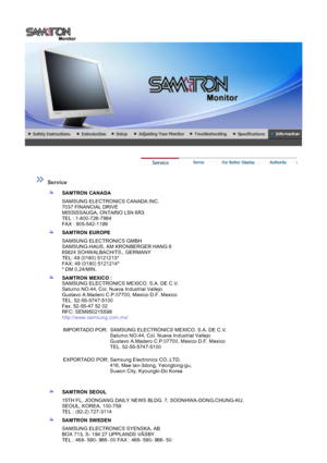 Page 44 
 
 Service  
 
SAMTRON CANADA
SAMSUNG ELECTRONICS CANADA INC. 
7037 FINANCIAL DRIVE 
MISSISSAUGA, ONTARIO L5N 6R3 
TEL : 1-800-726-7864 
FAX : 905-542-1199 
SAMTRON EUROPE
SAMSUNG ELECTRONICS GMBH 
SAMSUNG-HAUS, AM KRONBERGER HANG 6 
65824 SCHWALBACH/TS., GERMANY 
TEL: 49 (0180) 5121213* 
FAX: 49 (0180) 5121214* 
* DM 0,24/MIN.
SAMTRON MEXICO :  
SAMSUNG ELECTRONICS MEXICO. S.A. DE C.V. 
Saturno NO.44, Col. Nueva Industrial Vallejo 
Gustavo A.Madero C.P.07700, Mexico D.F. Mexico 
TEL. 52-55-5747-5100...