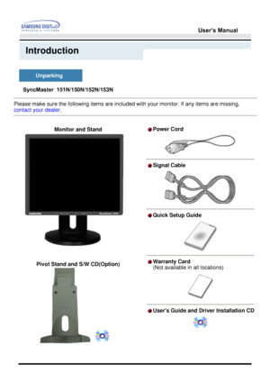 Page 12User’s Manual 
Introduction
 
Please make sure the following items are included with your monitor. If any items are missing, 
contact your dealer
. 
 
  Monitor and Stand  
 
 
 
  Pivot Stand and S/W CD(Option)   
Power Cord
Signal Cable
Quick Setup Guide
Warranty Card  
(Not available in all locations)
Users Guide and Driver Installation CD
SyncMaster  151N/150N/152N/153N
  Unparking   
 