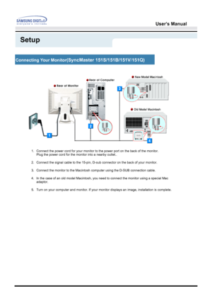 Page 17User’s Manual 
Setup
Connecting Your Monito r(SyncMaster  151S/ 151B /151V /151Q )
1. Connect the power cord for your monitor to the power port on the back of\
 the monitor. 
Plug the power cord for the monitor into a nearby outlet..
2. Connect the signal cable to the 15-pin, D-sub connector on the back of y\
our monitor. 
3. Connect the monitor to the Macintosh computer using the D-SUB connection\
 cable.
4. In the case of an old model Macintosh, you need to connect the monitor u\
sing a special Mac...