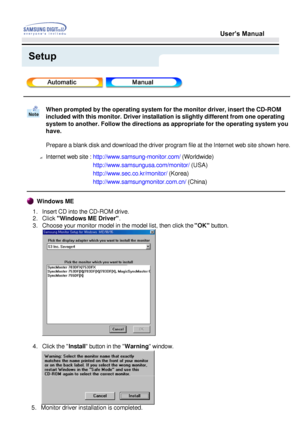 Page 20User’s Manual
Setup
When prompted by the operating system for the monitor driver, insert the\
 CD-ROM  
included with this monitor. Driver installation is slightly different fr\
om one operating 
system to another. Follow the directions as appropriate for the operatin\
g system you 
have. 
Prepare a blank disk and download the driver program file at the Interne\
t web site shown here.
? Internet web site : http://www.samsung-monitor.com/ (Worldwide)
http://www.samsungusa.com/monitor/  (USA)...