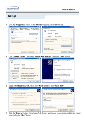 Page 23User’s Manual
Setup
   
4. Click the  Properties  button on the  Monitor tab and select  Driver tab. 
   
5. Click  Update Driver..  and select Install from a list or..  then click Next button. 
   
6. Select  Dont search ,I will..  then click Next and then click  Have disk. 
   
7. Click the  Browse
 button then choose A:(D:\Driver) and choose your monitor model in t\
he model 
list and click the  Next button. 
 