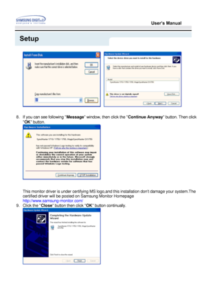 Page 24User’s Manual
Setup
   
8. If you can see following  Message window, then click the  Continue Anyway
 button. Then click 
OK  button.
This monitor driver is under certifying MS logo,and this installation do\
nt damage your system.The  
certified driver will be posted on Samsung Monitor Homepage 
http://www.samsung-monitor.com/
9. Click the  Close button then click  OK button continually.
 