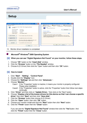 Page 25User’s Manual
Setup
   
10. Monitor driver installation is completed. 
Microsoft® Windows® 2000 Operating System
When you can see Digital Signature Not Found on your monitor, follow t\
hese steps.
1. Choose  OK button on the  Insert disk window. 
2. Click the  Browse button on the  File Needed window. 
3. Choose A:(D:\Driver) then click the Open button and then click  OK button. 
How to install
1. Click  Start , Setting  , Control Panel . 
2. Double click the  Display Icon. 
3. Choose the  Settings tab...