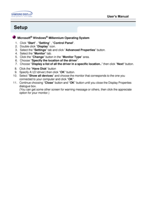 Page 26User’s Manual
Setup
8.Click the Have Disk button 
9.Specify A:\(D:\driver) then click  OK button. 
10. Select  Show all devices  and choose the monitor that corresponds to the one you 
connected to your computer and click  OK. 
11. Continue choosing  Close button and  OK button until you close the Display Properties 
dialogue box.  
(You can get some other screen for warning message or others, then clic\
k the appreciate 
option for your monitor.) 
8.Click the Have Disk button 
Microsoft®  Windows®...